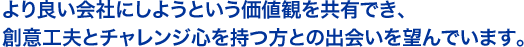 より良い会社にしようという価値観を共有でき、創意工夫とチャレンジ心を持つ方との出会いを望んでいます。